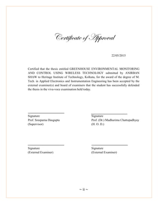 ~ ii ~
Certificate of Approval
22/05/2015
Certified that the thesis entitled GREENHOUSE ENVIRONMENTAL MONITORING
AND CONTROL USING WIRELESS TECHNOLOGY submitted by ANIRBAN
SHAW to Heritage Institute of Technology, Kolkata, for the award of the degree of M.
Tech. in Applied Electronics and Instrumentation Engineering has been accepted by the
external examiner(s) and board of examiners that the student has successfully defended
the thesis in the viva-voce examination held today.
Signature Signature
Prof. Sreeparna Dasgupta Prof. (Dr.) Madhurima Chattopadhyay
(Supervisor) (H. O. D.)
Signature Signature
(External Examiner) (External Examiner)
 