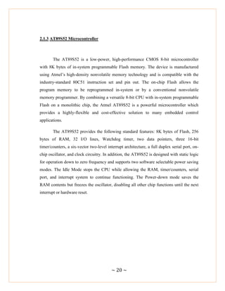 ~ 20 ~
2.1.3 AT89S52 Microcontroller
The AT89S52 is a low-power, high-performance CMOS 8-bit microcontroller
with 8K bytes of in-system programmable Flash memory. The device is manufactured
using Atmel‘s high-density nonvolatile memory technology and is compatible with the
industry-standard 80C51 instruction set and pin out. The on-chip Flash allows the
program memory to be reprogrammed in-system or by a conventional nonvolatile
memory programmer. By combining a versatile 8-bit CPU with in-system programmable
Flash on a monolithic chip, the Atmel AT89S52 is a powerful microcontroller which
provides a highly-flexible and cost-effective solution to many embedded control
applications.
The AT89S52 provides the following standard features: 8K bytes of Flash, 256
bytes of RAM, 32 I/O lines, Watchdog timer, two data pointers, three 16-bit
timer/counters, a six-vector two-level interrupt architecture, a full duplex serial port, on-
chip oscillator, and clock circuitry. In addition, the AT89S52 is designed with static logic
for operation down to zero frequency and supports two software selectable power saving
modes. The Idle Mode stops the CPU while allowing the RAM, timer/counters, serial
port, and interrupt system to continue functioning. The Power-down mode saves the
RAM contents but freezes the oscillator, disabling all other chip functions until the next
interrupt or hardware reset.
 