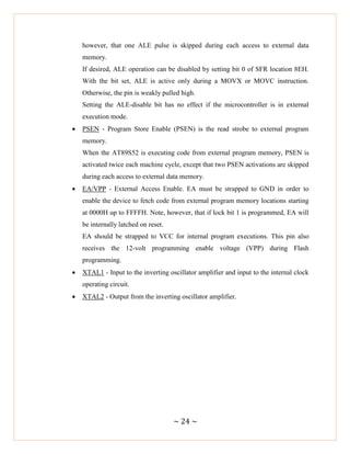 ~ 24 ~
however, that one ALE pulse is skipped during each access to external data
memory.
If desired, ALE operation can be disabled by setting bit 0 of SFR location 8EH.
With the bit set, ALE is active only during a MOVX or MOVC instruction.
Otherwise, the pin is weakly pulled high.
Setting the ALE-disable bit has no effect if the microcontroller is in external
execution mode.
 PSEN - Program Store Enable (PSEN) is the read strobe to external program
memory.
When the AT89S52 is executing code from external program memory, PSEN is
activated twice each machine cycle, except that two PSEN activations are skipped
during each access to external data memory.
 EA/VPP - External Access Enable. EA must be strapped to GND in order to
enable the device to fetch code from external program memory locations starting
at 0000H up to FFFFH. Note, however, that if lock bit 1 is programmed, EA will
be internally latched on reset.
EA should be strapped to VCC for internal program executions. This pin also
receives the 12-volt programming enable voltage (VPP) during Flash
programming.
 XTAL1 - Input to the inverting oscillator amplifier and input to the internal clock
operating circuit.
 XTAL2 - Output from the inverting oscillator amplifier.
 
