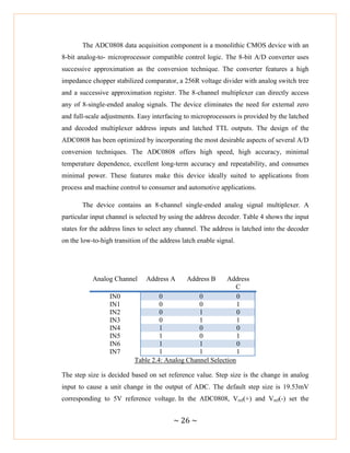 ~ 26 ~
The ADC0808 data acquisition component is a monolithic CMOS device with an
8-bit analog-to- microprocessor compatible control logic. The 8-bit A/D converter uses
successive approximation as the conversion technique. The converter features a high
impedance chopper stabilized comparator, a 256R voltage divider with analog switch tree
and a successive approximation register. The 8-channel multiplexer can directly access
any of 8-single-ended analog signals. The device eliminates the need for external zero
and full-scale adjustments. Easy interfacing to microprocessors is provided by the latched
and decoded multiplexer address inputs and latched TTL outputs. The design of the
ADC0808 has been optimized by incorporating the most desirable aspects of several A/D
conversion techniques. The ADC0808 offers high speed, high accuracy, minimal
temperature dependence, excellent long-term accuracy and repeatability, and consumes
minimal power. These features make this device ideally suited to applications from
process and machine control to consumer and automotive applications.
The device contains an 8-channel single-ended analog signal multiplexer. A
particular input channel is selected by using the address decoder. Table 4 shows the input
states for the address lines to select any channel. The address is latched into the decoder
on the low-to-high transition of the address latch enable signal.
Analog Channel Address A Address B Address
C
IN0 0 0 0
IN1 0 0 1
IN2 0 1 0
IN3 0 1 1
IN4 1 0 0
IN5 1 0 1
IN6 1 1 0
IN7 1 1 1
Table 2.4: Analog Channel Selection
The step size is decided based on set reference value. Step size is the change in analog
input to cause a unit change in the output of ADC. The default step size is 19.53mV
corresponding to 5V reference voltage. In the ADC0808, Vref(+) and Vref(-) set the
 