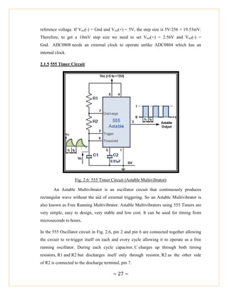 ~ 27 ~
reference voltage. If Vref(-) = Gnd and Vref(+) = 5V, the step size is 5V/256 = 19.53mV.
Therefore, to get a 10mV step size we need to set Vref(+) = 2.56V and Vref(-) =
Gnd. ADC0808 needs an external clock to operate unlike ADC0804 which has an
internal clock.
2.1.5 555 Timer Circuit
Fig. 2.6: 555 Timer Circuit (Astable Multivibrator)
An Astable Multivibrator is an oscillator circuit that continuously produces
rectangular wave without the aid of external triggering. So an Astable Multivibrator is
also known as Free Running Multivibrator. Astable Multivibrators using 555 Timers are
very simple, easy to design, very stable and low cost. It can be used for timing from
microseconds to hours.
In the 555 Oscillator circuit in Fig. 2.6, pin 2 and pin 6 are connected together allowing
the circuit to re-trigger itself on each and every cycle allowing it to operate as a free
running oscillator. During each cycle capacitor, C charges up through both timing
resistors, R1 and R2 but discharges itself only through resistor, R2 as the other side
of R2 is connected to the discharge terminal, pin 7.
 