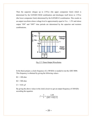 ~ 28 ~
Then the capacitor charges up to 2/3Vcc (the upper comparator limit) which is
determined by the 0.693(R1+R2)C combination and discharges itself down to 1/3Vcc
(the lower comparator limit) determined by the 0.693(R2.C) combination. This results in
an output waveform whose voltage level is approximately equal to Vcc – 1.5V and whose
output ―ON‖ and ―OFF‖ time periods are determined by the capacitor and resistors
combinations.
Fig. 2.7: Timer Output Waveforms
In the thesis project, a clock frequency of a 100 KHz is needed to run the ADC 0808.
This frequency is obtained by giving the following values:-
R1 = 100 ohm
R2 = 500 ohm
C1 = 0.01 µF
By giving the above values in the clock circuit we get an output frequency of 100 KHz
according the equation:
[( ) ]
 
