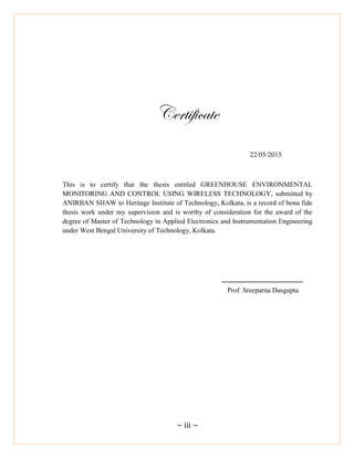 ~ iii ~
Certificate
22/05/2015
This is to certify that the thesis entitled GREENHOUSE ENVIRONMENTAL
MONITORING AND CONTROL USING WIRELESS TECHNOLOGY, submitted by
ANIRBAN SHAW to Heritage Institute of Technology, Kolkata, is a record of bona fide
thesis work under my supervision and is worthy of consideration for the award of the
degree of Master of Technology in Applied Electronics and Instrumentation Engineering
under West Bengal University of Technology, Kolkata.
Prof. Sreeparna Dasgupta
 