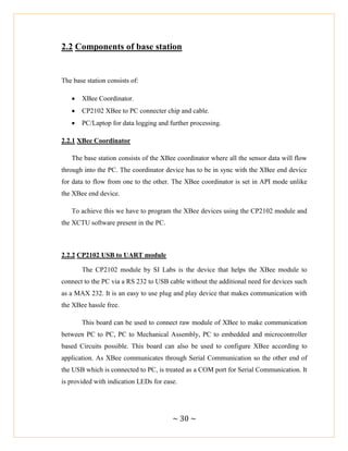~ 30 ~
2.2 Components of base station
The base station consists of:
 XBee Coordinator.
 CP2102 XBee to PC connecter chip and cable.
 PC/Laptop for data logging and further processing.
2.2.1 XBee Coordinator
The base station consists of the XBee coordinator where all the sensor data will flow
through into the PC. The coordinator device has to be in sync with the XBee end device
for data to flow from one to the other. The XBee coordinator is set in API mode unlike
the XBee end device.
To achieve this we have to program the XBee devices using the CP2102 module and
the XCTU software present in the PC.
2.2.2 CP2102 USB to UART module
The CP2102 module by SI Labs is the device that helps the XBee module to
connect to the PC via a RS 232 to USB cable without the additional need for devices such
as a MAX 232. It is an easy to use plug and play device that makes communication with
the XBee hassle free.
This board can be used to connect raw module of XBee to make communication
between PC to PC, PC to Mechanical Assembly, PC to embedded and microcontroller
based Circuits possible. This board can also be used to configure XBee according to
application. As XBee communicates through Serial Communication so the other end of
the USB which is connected to PC, is treated as a COM port for Serial Communication. It
is provided with indication LEDs for ease.
 