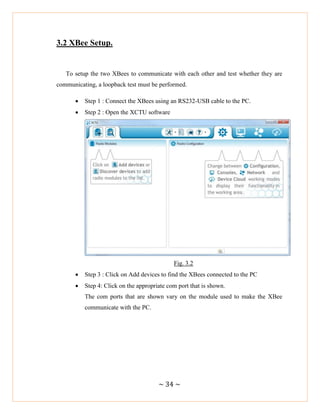 ~ 34 ~
3.2 XBee Setup.
To setup the two XBees to communicate with each other and test whether they are
communicating, a loopback test must be performed.
 Step 1 : Connect the XBees using an RS232-USB cable to the PC.
 Step 2 : Open the XCTU software
Fig. 3.2
 Step 3 : Click on Add devices to find the XBees connected to the PC
 Step 4: Click on the appropriate com port that is shown.
The com ports that are shown vary on the module used to make the XBee
communicate with the PC.
 