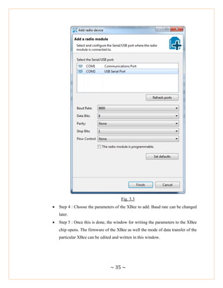 ~ 35 ~
Fig. 3.3
 Step 4 : Choose the parameters of the XBee to add. Baud rate can be changed
later.
 Step 5 : Once this is done, the window for writing the parameters to the XBee
chip opens. The firmware of the XBee as well the mode of data transfer of the
particular XBee can be edited and written in this window.
 