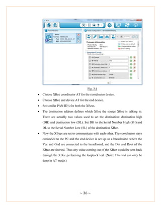 ~ 36 ~
Fig. 3.4
 Choose XBee coordinator AT for the coordinator device.
 Choose XBee end device AT for the end device.
 Set similar PAN ID‘s for both the XBees.
 The destination address defines which XBee the source XBee is talking to.
There are actually two values used to set the destination: destination high
(DH) and destination low (DL). Set DH to the Serial Number High (SH) and
DL to the Serial Number Low (SL) of the destination XBee.
 Now the XBees are set to communicate with each other. The coordinator stays
connected to the PC and the end device is set up on a breadboard, where the
Vcc and Gnd are connected to the breadboard, and the Din and Dout of the
XBee are shorted. Thus any value coming out of the XBee would be sent back
through the XBee performing the loopback test. (Note: This test can only be
done in AT mode.)
 