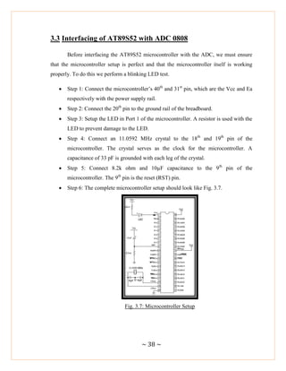 ~ 38 ~
3.3 Interfacing of AT89S52 with ADC 0808
Before interfacing the AT89S52 microcontroller with the ADC, we must ensure
that the microcontroller setup is perfect and that the microcontroller itself is working
properly. To do this we perform a blinking LED test.
 Step 1: Connect the microcontroller‘s 40th
and 31st
pin, which are the Vcc and Ea
respectively with the power supply rail.
 Step 2: Connect the 20th
pin to the ground rail of the breadboard.
 Step 3: Setup the LED in Port 1 of the microcontroller. A resistor is used with the
LED to prevent damage to the LED.
 Step 4: Connect an 11.0592 MHz crystal to the 18th
and 19th
pin of the
microcontroller. The crystal serves as the clock for the microcontroller. A
capacitance of 33 pF is grounded with each leg of the crystal.
 Step 5: Connect 8.2k ohm and 10µF capacitance to the 9th
pin of the
microcontroller. The 9th
pin is the reset (RST) pin.
 Step 6: The complete microcontroller setup should look like Fig. 3.7.
Fig. 3.7: Microcontroller Setup
 