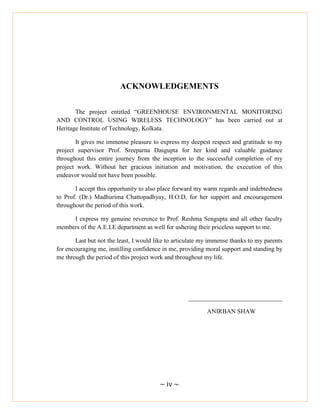 ~ iv ~
ACKNOWLEDGEMENTS
The project entitled ―GREENHOUSE ENVIRONMENTAL MONITORING
AND CONTROL USING WIRELESS TECHNOLOGY‖ has been carried out at
Heritage Institute of Technology, Kolkata.
It gives me immense pleasure to express my deepest respect and gratitude to my
project supervisor Prof. Sreeparna Dasgupta for her kind and valuable guidance
throughout this entire journey from the inception to the successful completion of my
project work. Without her gracious initiation and motivation, the execution of this
endeavor would not have been possible.
I accept this opportunity to also place forward my warm regards and indebtedness
to Prof. (Dr.) Madhurima Chattopadhyay, H.O.D, for her support and encouragement
throughout the period of this work.
I express my genuine reverence to Prof. Reshma Sengupta and all other faculty
members of the A.E.I.E department as well for ushering their priceless support to me.
Last but not the least, I would like to articulate my immense thanks to my parents
for encouraging me, instilling confidence in me, providing moral support and standing by
me through the period of this project work and throughout my life.
______________________________
ANIRBAN SHAW
 