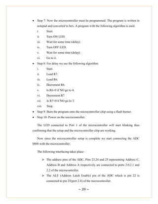 ~ 39 ~
 Step 7: Now the microcontroller must be programmed. The program is written in
notepad and converted to hex. A program with the following algorithm is used.
i. Start.
ii. Turn ON LED.
iii. Wait for some time (delay).
iv. Turn OFF LED.
v. Wait for some time (delay).
vi. Go to ii.
 Step 8: For delay we use the following algorithm:
i. Start.
ii. Load R7.
iii. Load R6.
iv. Decrement R6.
v. Is R6=0 if NO go to 4.
vi. Decrement R7
vii. Is R7=0 if NO go to 3.
viii. Stop.
 Step 9: Burn the program onto the microcontroller chip using a flash burner.
 Step 10: Power on the microcontroller.
The LED connected to Port 1 of the microcontroller will start blinking thus
confirming that the setup and the microcontroller chip are working.
Now since the microcontroller setup is complete we start connecting the ADC
0808 with the microcontroller.
The following interfacing takes place:
 The address pins of the ADC, Pins 23,24 and 25 representing Address C,
Address B and Address A respectively are connected to ports 2.0,2.1 and
2.2 of the microcontroller.
 The ALE (Address Latch Enable) pin of the ADC which is pin 22 is
connected to pin 25(port 2.4) of the microcontroller.
 