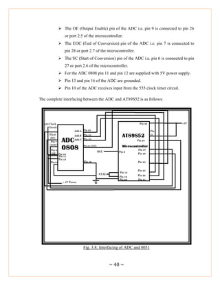 ~ 40 ~
 The OE (Output Enable) pin of the ADC i.e. pin 9 is connected to pin 26
or port 2.5 of the microcontroller.
 The EOC (End of Conversion) pin of the ADC i.e. pin 7 is connected to
pin 28 or port 2.7 of the microcontroller.
 The SC (Start of Conversion) pin of the ADC i.e. pin 6 is connected to pin
27 or port 2.6 of the microcontroller.
 For the ADC 0808 pin 11 and pin 12 are supplied with 5V power supply.
 Pin 13 and pin 16 of the ADC are grounded.
 Pin 10 of the ADC receives input from the 555 clock timer circuit.
The complete interfacing between the ADC and AT89S52 is as follows:
Fig. 3.8: Interfacing of ADC and 8051
 
