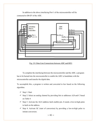 ~ 41 ~
In addition to the above interfacing Port 1 of the microcontroller will be
connected to D0-D7 of the ADC.
Fig. 3.9: Data Line Connections between ADC and 8051
To complete the interfacing between the microcontroller and the ADC, a program
has to be burned into the microcontroller to enable the ADC to handshake with the
microcontroller and transfer the digital data.
To accomplish this, a program is written and converted to hex based on the following
algorithm:
 Step 1: Start
 Step 2: Select an analog channel by providing bits to addresses A,B and C based
on Table 4
 Step 3: Activate the ALE (address latch enable) pin. It needs a low-to-high pulse
to latch on the address.
 Step 4: Activate SC (start of conversion) by providing a low-to-high pulse to
initiate conversion.
 