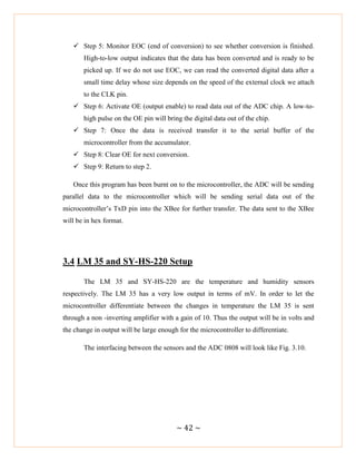 ~ 42 ~
 Step 5: Monitor EOC (end of conversion) to see whether conversion is finished.
High-to-low output indicates that the data has been converted and is ready to be
picked up. If we do not use EOC, we can read the converted digital data after a
small time delay whose size depends on the speed of the external clock we attach
to the CLK pin.
 Step 6: Activate OE (output enable) to read data out of the ADC chip. A low-to-
high pulse on the OE pin will bring the digital data out of the chip.
 Step 7: Once the data is received transfer it to the serial buffer of the
microcontroller from the accumulator.
 Step 8: Clear OE for next conversion.
 Step 9: Return to step 2.
Once this program has been burnt on to the microcontroller, the ADC will be sending
parallel data to the microcontroller which will be sending serial data out of the
microcontroller‘s TxD pin into the XBee for further transfer. The data sent to the XBee
will be in hex format.
3.4 LM 35 and SY-HS-220 Setup
The LM 35 and SY-HS-220 are the temperature and humidity sensors
respectively. The LM 35 has a very low output in terms of mV. In order to let the
microcontroller differentiate between the changes in temperature the LM 35 is sent
through a non -inverting amplifier with a gain of 10. Thus the output will be in volts and
the change in output will be large enough for the microcontroller to differentiate.
The interfacing between the sensors and the ADC 0808 will look like Fig. 3.10.
 