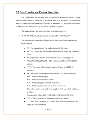 ~ 45 ~
3.5 Data Transfer and Further Processing
The 2 XBee chips that are being used to transfer data wirelessly are series 2 chips.
The end device which is connected to the sensor node is in AT mode. The coordinator
which is connected to the supervisory station is in API mode. As the base station chip is
in API mode, the data received by the station is in form of packets.
The packets of data that are received are in the following form:
 7E YY YY 90 XX XX XX XX XX XX XX XX FF FE RR D1D2 CC
The data received is therefore 17 bytes in size. This type of data is known as a
receive packet.
 7E – The start delimiter. The packet starts with this value.
 YYYY – Length. It is the number of bytes between length and checksum
fields.
 90 – Signifies the transfer is in API mode and is a receive packet.
 XXXXXXXXXXXXXXXX – This is the sender 64-bit (MAC/EUI64)
address.
 FFFE – The sender 16 bit network address. It is set to 0xFFFE if
unknown.
 RR – This is the receive option of the packet. The various values are:
0x01 - Packet Acknowledged
0x02 - Packet was a broadcast packet
0x20 - Packet encrypted with APS encryption
0x40 - Packet was sent from an end device (if known)
Also values can be combined. For example, a 0x40 and a 0x01 will show
as a 0x41.
Other possible values: 0x21, 0x22, 0x41, 0x42, 0x60, 0x61, 0x62.
 D1D2 – This is the received data value and is in hex format.
 CC – This is the checksum, 0xFF minus 8-bit sum of bytes between the
length and checksum fields.
 