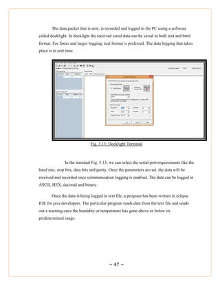 ~ 47 ~
The data packet that is sent, is recorded and logged in the PC using a software
called docklight. In docklight the received serial data can be saved in both text and html
format. For faster and larger logging, text format is preferred. The data logging that takes
place is in real time.
Fig. 3.13: Docklight Terminal
In the terminal Fig. 3.13, we can select the serial port requirements like the
baud rate, stop bits, data bits and parity. Once the parameters are set, the data will be
received and recorded once communication logging is enabled. The data can be logged in
ASCII, HEX, decimal and binary.
Once the data is being logged in text file, a program has been written in eclipse
IDE for java developers. The particular program reads data from the text file and sends
out a warning once the humidity or temperature has gone above or below its
predetermined range.
 