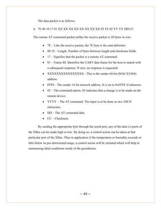~ 49 ~
The data packet is as follows:
 7E 00 10 17 01 XX XX XX XX XX XX XX XX FF FE 02 YY YY DD CC
The remote AT command packet unlike the receive packet is 20 bytes in size.
 7E – Like the receive packet, the 7E byte is the start delimiter.
 00 10 – Length. Number of bytes between length and checksum fields.
 17 – Signifies that the packet is a remote AT command.
 01 – Frame ID. Identifies the UART data frame for the host to match with
a subsequent response. If zero, no response is requested.
 XXXXXXXXXXXXXXXX - This is the sender 64-bit (MAC/EUI64)
address.
 FFFE - The sender 16 bit network address. It is set to 0xFFFE if unknown.
 02 – The command option. 02 indicates that a change is to be made on the
remote device.
 YYYY – The AT command. The input is to be done as two ASCII
characters,
 DD – The AT command data.
 CC – Checksum.
By sending the appropriate byte through the serial port, any of the data i/o ports of
the XBee can be made high or low. By doing so, a control action can be taken at that
particular port of the XBee. Thus in application if the temperature or humidity exceeds or
falls below its pre-determined range, a control action will be initiated which will help in
maintaining ideal conditions inside of the greenhouse.
 