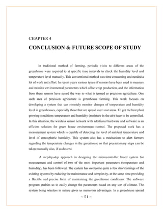 ~ 51 ~
CHAPTER 4
CONCLUSION & FUTURE SCOPE OF STUDY
In traditional method of farming, periodic visits to different areas of the
greenhouse were required to at specific time intervals to check the humidity level and
temperature level manually. This conventional method was time consuming and needed a
lot of work and effort. In recent years various types of sensors have been used to measure
and monitor environmental parameters which affect crop production, and the information
from these sensors have paved the way to what is termed as precision agriculture. One
such area of precision agriculture is greenhouse farming. This work focuses on
developing a system that can remotely monitor changes of temperature and humidity
level in greenhouses, especially those that are spread over vast areas. To get the best plant
growing conditions temperature and humidity (moisture in the air) have to be controlled.
In this situation, the wireless sensor network with additional hardware and software is an
efficient solution for green house environment control. The proposed work has a
measurement system which is capable of detecting the level of ambient temperature and
level of atmospheric humidity. This system also has a mechanism to alert farmers
regarding the temperature changes in the greenhouse so that precautionary steps can be
taken manually also, if so desired.
A step-by-step approach in designing the microcontroller based system for
measurement and control of two of the most important parameters (temperature and
humidity), has been followed. The system has overcome quite a few shortcomings of the
existing systems by reducing the maintenance and complexity, at the same time providing
a flexible and precise form of maintaining the greenhouse conditions. The software
program enables us to easily change the parameters based on any sort of climate. The
system being wireless in nature gives us numerous advantages. In a greenhouse spread
 