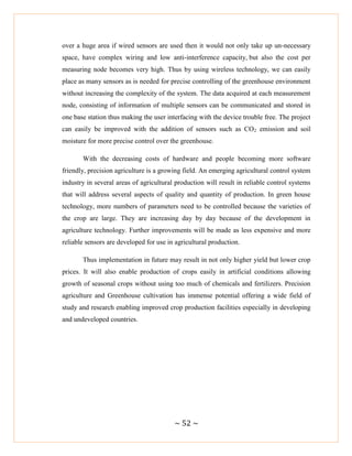 ~ 52 ~
over a huge area if wired sensors are used then it would not only take up un-necessary
space, have complex wiring and low anti-interference capacity, but also the cost per
measuring node becomes very high. Thus by using wireless technology, we can easily
place as many sensors as is needed for precise controlling of the greenhouse environment
without increasing the complexity of the system. The data acquired at each measurement
node, consisting of information of multiple sensors can be communicated and stored in
one base station thus making the user interfacing with the device trouble free. The project
can easily be improved with the addition of sensors such as CO2 emission and soil
moisture for more precise control over the greenhouse.
With the decreasing costs of hardware and people becoming more software
friendly, precision agriculture is a growing field. An emerging agricultural control system
industry in several areas of agricultural production will result in reliable control systems
that will address several aspects of quality and quantity of production. In green house
technology, more numbers of parameters need to be controlled because the varieties of
the crop are large. They are increasing day by day because of the development in
agriculture technology. Further improvements will be made as less expensive and more
reliable sensors are developed for use in agricultural production.
Thus implementation in future may result in not only higher yield but lower crop
prices. It will also enable production of crops easily in artificial conditions allowing
growth of seasonal crops without using too much of chemicals and fertilizers. Precision
agriculture and Greenhouse cultivation has immense potential offering a wide field of
study and research enabling improved crop production facilities especially in developing
and undeveloped countries.
 