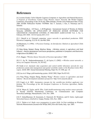 ~ 53 ~
References
[1] Luciano Gonda, Carlos Eduardo Cugnasca Computers in Agriculture and Natural Resources,
A Proposal of Greenhouse Control Using Wireless Sensor Networks 4th World Congress
Conference, Proceedings of the 24-26 July 2006 (Orlando, Florida USA) Publication Date 24 July
2006 ASABE Publication Number 701P0606. Eds. F. Zazueta, J. Kin, S. Ninomiya and G.
Schiefer.
[2] D.D.Chaudhary , S.P.Nayse , L.M.Waghmare International Journal of Wireless & Mobile
Networks (IJWMN) 140 APPLICATION OF WIRELESS SENSOR NETWORKS FOR
GREENHOUSE PARAMETER CONTROL IN PRECISION AGRICULTURE Vol. 3, No. 1,
February 2011 DOI : 10.5121/ijwmn.2011.3113
[3] J. Burrell et al. Vineyard computing: sensor networks in agricultural production. IEEE
Pervasive Computing, 3(1):38–45, Jan-Mar 2004.
[4] Blackmore, S. (1994). ―Precision Farming: An Introduction. Outlook on Agriculture‖ 23(4)
4, 275-280.
[5] Ning Wang, Naiqian Zhang, Maohua Wang, ―Wireless sensors in agriculture and food
Industry —Recent development and future perspective, published in Computers and Electronics
in Agriculture 50 (2006) 1–14.
[7] A. Baggio, "Wireless Sensor Networks in Precision Agriculture," 2005
[8] I. F., Su, W., Sankarasubramaniam, Y., & Cayirci, E. (2002). ―Wireless sensor networks: a
survey on Computer Networks, 38, 393-422.
[9] Guide et al. Automatic data acquisition and control mobile laboratory network for crop
production systems data management and spatial variability studies in the Brazilian Centre-West
region. ASAE 2001 Annual International Meeting. Paper No. 01-1046, pp. 1-8.
[10] Lee et al. Silage yield monitoring system. ASAE 2002, Paper No.021165.
[11] Ning Wang, Naiqian Zhang, Maohua Wang,‖ Wireless sensors in agriculture and food
industry—Recent development and future perspective‘ http://www.ecaa.ntu.edu.tw
[12] Cugati et al. 2003. Automation concepts for the variable-rate fertilizer applicator tree
farming. The Proceedings of the 4th European Conference in Precision Agriculture, Berlin,
Germany.
[13] K. Mayer, K. Taylor, and K. Ellis. Cattle health monitoring using wireless sensor networks.
In Second IASTED International Conference on Communication and Computer
Networks,Cambridge, Massachusetts, USA, Nov. 2004.
[14] T. Schoellhammer, B. Greenstein, E. Osterweil, M. Wimbrow, and D. Estrin. Lightweight
Networked Sensors (EmNetS-I), Tampa, Florida, USA, Nov. 2004.
[15] J. Thelen et al. Radio wave propagation in potato fields. In First workshop on Wireless
Network Measurements (located with WiOpt 2005), Riva del Garda, Italy, Apr. 2005.
 