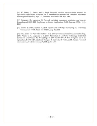 ~ 54 ~
[16] W. Zhang, G. Kantor, and S. Singh Integrated wireless sensor/actuator networks in
agricultural applications. In Second ACM International Conference on Embedded Networked
Sensor Systems (SenSys), page 317, Baltimore, Maryland, USA, Nov. 2004.
[17] Stipanicev D., Marasovic J.,‖ Network embedded greenhouse monitoring and control,
Proceedings of 2003 IEEE Conference on Control Applications, Vol.2, June, pp. 1350 - 1355,
2003
[18] Thomas D. Petite, Richard M. Huff, ―System and method for monitoring and controlling
remote devices ,‖ U.S. Patent 6437692 B1, Aug 20, 2002.
[19] NS-2. 2006. The Network Simulator - ns-2. http://www.isi.edu/nsnam/ns/, accessed in May,
2006. Pereira, G. A.; Cugnasca, C. E. 2005. Application of LonWorks Technology Distributed
Control in Greenhouses. In: Proceedings of 2005 EFITA/WCCA Joint Congress on IT in
Agriculture, 1:1349-1354, Vila Real, Portugal. R. Beckwith, D. Teibel, and P. Bowen, "Unwired
wine: sensor networks in vineyards," 2004, pp.561- 564
 