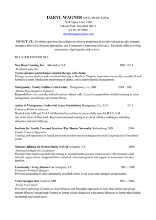 DARYL WAGNER MSW, MURP, LGSW
7924 Aspen Court #102
Takoma Park, Maryland 20912
(C) 301.807.0867
darrrylwagnr@yahoo.com
OBJECTIVE: To obtain a position that utilizes my diverse experience in social work and psycho-dynamic
therapies. Interest in Systems approaches, and Community Organizing/Advocacy. Excellent skills in writing
assessments, legal reports, and reviews.
RELATED EXPERIENCE
New Hope Housing, Inc. Alexandria, VA 2002- 2014
Resident Counselor
Psycho-dynamic and behavior oriented therapy with clients.
Manage various shelters and transitional housing in Northern Virginia. Supervise chronically mentally ill and
homeless clients. Medication monitoring of clients, crisis and residential management.
Montgomery County Hotline Crisis Center Montgomery Co., MD 2009 – 2011
Hotline Representative Volunteer
Responded to crisis, suicide, and information referral calls. Extensive preparation included training in crisis
management, suicidology and mental illness.
Action in Montgomery (Industrial Areas Foundation) Montgomery Co., MD 2011
Volunteer/Political Advocate
Worked with AIM and CASA of Maryland in coalition to successfully pass the D.R.E.A.M
Act in the State of Maryland. Recieved continued training in evolved Alinsky techniques including
advocacy and state lobbying
Institute for Family Centered Services (The Mentor Network) Gaithersburg, MD 2009
Family Centered Specialist
Training and experience in family preservation/intervention techniques for modifying behavior of troubled
youth.
National Alliance on Mental Illness NAMI) Arlington, VA 2006
Information/Referral Coordinator
Provided information and referrals relating to mental health wellness issues to over 100 consumers and
relevant organizations. Responsibilities included crisis management and support to consumers and their
families.
Community Living Alternatives Arlington, VA 2003 – 2005
Counselor/Resident Manager
Provided counseling to developmentally disabled clients living alone and managed group homes.
Vesta Incorporated Lanham, MD 2003 – 2004
Social Work Intern
Provided Counseling (Cognitive, Goal-Oriented and Strengths approach) to individual clients and group
therapy (Psycho-educational Groups) to further clients diagnosed with mental illnesses to further their health,
residential, and social goals.
 