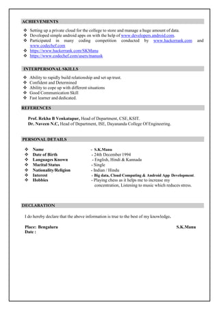 ACHIEVEMENTS
 Setting up a private cloud for the college to store and manage a huge amount of data.
 Developed simple android apps on with the help of www.developers.android.com.
 Participated in many coding competition conducted by www.hackerrank.com and
www.codechef.com
 https://www.hackerrank.com/SKManu
 https://www.codechef.com/users/manusk
INTERPERSONAL SKILLS
 Ability to rapidly build relationship and set up trust.
 Confident and Determined
 Ability to cope up with different situations
 Good Communication Skill
 Fast learner and dedicated.
REFERENCES
Prof. Rekha B Venkatapur, Head of Department, CSE, KSIT.
Dr. Naveen N.C, Head of Department, ISE, Dayananda College Of Engineering.
PERSONAL DETAILS
 Name - S.K.Manu
 Date of Birth - 24th December 1994
 Languages Known - English, Hindi & Kannada
 Marital Status - Single
 Nationality/Religion - Indian / Hindu
 Interest - Big data, Cloud Computing & Android App Development.
 Hobbies - Playing chess as it helps me to increase my
concentration, Listening to music which reduces stress.
DECLARATION
I do hereby declare that the above information is true to the best of my knowledge.
Place: Bengaluru S.K.Manu
Date :
 