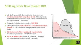 Shifting work flow toward BIM
 All staffs (Arch. MEP. Owner. Interior designer…) can
involved project from early stage to end. It leads project
to be reduced miscommunication & error which can occur
during traditional CAD process
 Integrated collaboration workflow (ONE BIM)
 Ability to inspect crash detection & simulate construction
process to catch mistaken during construction in virtual
world
 Eliminate much of the repetitive & mundane tasks
traditionally associated with CAD Program
 Focus on design itself instead of individual CD Sheet &
revision coordination internally & externally
 