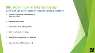 BIM Work Flow in Interior Design
(How BIM can be effected in Interior Design process ?)
 Parametric capabilities (Includes easy CD
Sheet & revision)
 Managing Design option
 Interior focus finish & FFE quantity
 Quick visual creation in design
 Green Design analysis (Energy & Materials)
 Crash detection , 4D Simulation for ID
 