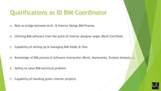 Qualifications as ID BIM Coordinator
A. Role as bridge between Arch. & Interior Design BIM Process
B. Utilizing BIM software from the point of interior designer angle (Revit Certified)
C. Capability of setting up & managing BIM folder & files
D. Knowledge of BIM process & Software interaction (Revit, Navisworks, Ecotect Analysis…)
E. Ability to solve BIM technical problem
F. Capability of handling green interior projects
 