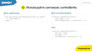 Используйте синтаксис controllerAs
Контроллеры
<div ng-controller="UserController as user">
{{ user.name }}
</div>
function UserController() {
this.name = {};
this.someFuncion = function() { };
}
function UserController() {
var vm = this;
vm.name = {};
vm.sumeFunc = function() { };
}
Для шаблонов Для контроллеров
или
13
 