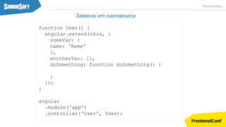 function User() {
angular.extend(this, {
someVar: {
name: 'Name'
},
anotherVar: [],
doSomething: function doSomething() {
}
});
}
angular
.module('app')
.controller('User', User);
Контроллеры
Замена vm синтаксиса
 