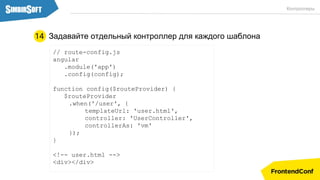 Задавайте отдельный контроллер для каждого шаблона
// route-config.js
angular
.module('app')
.config(config);
function config($routeProvider) {
$routeProvider
.when('/user', {
templateUrl: 'user.html',
controller: 'UserController',
controllerAs: 'vm'
});
}
<!-- user.html -->
<div></div>
14
Контроллеры
 