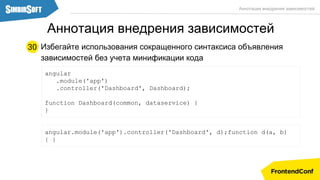 Избегайте использования сокращенного синтаксиса объявления
зависимостей без учета минификации кода
angular
.module('app')
.controller('Dashboard', Dashboard);
function Dashboard(common, dataservice) {
}
30
Аннотация внедрения зависимостей
Аннотация внедрения зависимостей
angular.module('app').controller('Dashboard', d);function d(a, b)
{ }
 