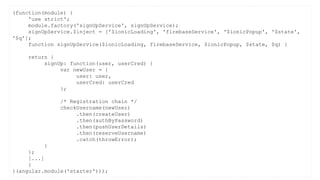 (function(module) {
'use strict';
module.factory('signUpService', signUpService);
signUpService.$inject = ['$ionicLoading', 'firebaseService', '$ionicPopup', '$state',
'$q'];
function signUpService($ionicLoading, firebaseService, $ionicPopup, $state, $q) {
return {
signUp: function(user, userCred) {
var newUser = {
user: user,
userCred: userCred
};
/* Registration chain */
checkUsername(newUser)
.then(createUser)
.then(authByPassword)
.then(pushUserDetails)
.then(reserveUsername)
.catch(throwError);
}
};
[...]
}
}(angular.module('starter')));
 