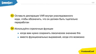 Оставьте декларации VAR внутри унаследованного
кода, чтобы обозначить, что он должен быть тщательно
переработан
53
ES6
Используйте стрелочные функции
когда вам нужно сохранить лексическое значение this
вместо функциональных выражений, когда это возможно
54
 