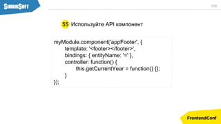myModule.component('appFooter', {
template: '<footer></footer>',
bindings: { entityName: '=' },
controller: function() {
this.getCurrentYear = function() {};
}
});
ES6
Используйте API компонент55
 