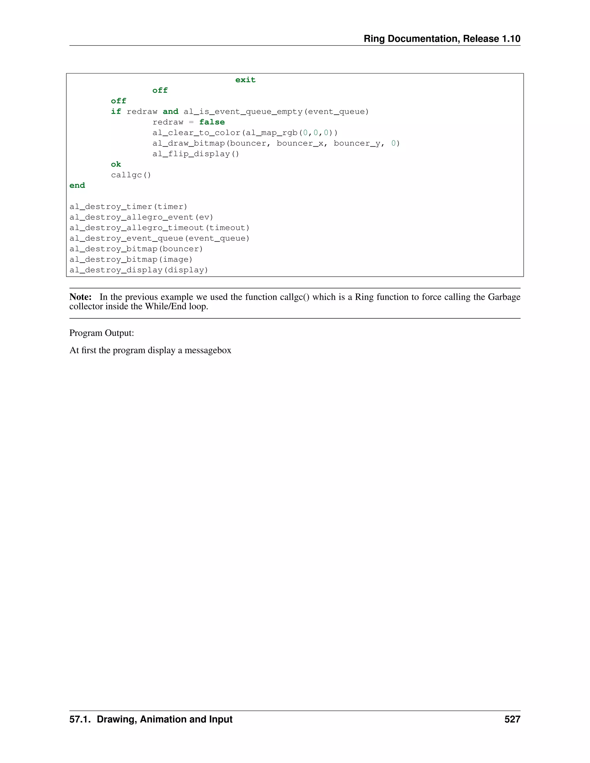 Ring Documentation, Release 1.10
exit
off
off
if redraw and al_is_event_queue_empty(event_queue)
redraw = false
al_clear_to_color(al_map_rgb(0,0,0))
al_draw_bitmap(bouncer, bouncer_x, bouncer_y, 0)
al_flip_display()
ok
callgc()
end
al_destroy_timer(timer)
al_destroy_allegro_event(ev)
al_destroy_allegro_timeout(timeout)
al_destroy_event_queue(event_queue)
al_destroy_bitmap(bouncer)
al_destroy_bitmap(image)
al_destroy_display(display)
Note: In the previous example we used the function callgc() which is a Ring function to force calling the Garbage
collector inside the While/End loop.
Program Output:
At ﬁrst the program display a messagebox
57.1. Drawing, Animation and Input 527
 