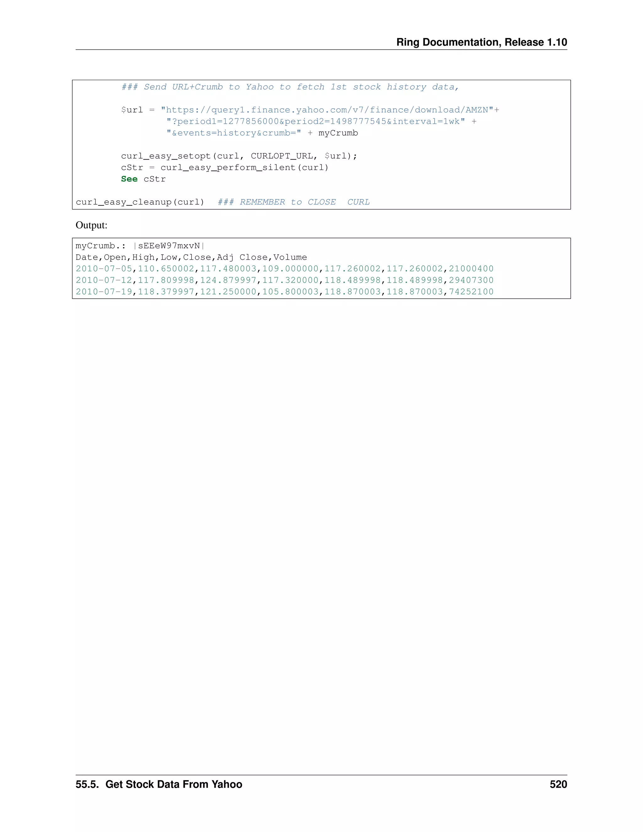 Ring Documentation, Release 1.10
### Send URL+Crumb to Yahoo to fetch 1st stock history data,
$url = "https://query1.finance.yahoo.com/v7/finance/download/AMZN"+
"?period1=1277856000&period2=1498777545&interval=1wk" +
"&events=history&crumb=" + myCrumb
curl_easy_setopt(curl, CURLOPT_URL, $url);
cStr = curl_easy_perform_silent(curl)
See cStr
curl_easy_cleanup(curl) ### REMEMBER to CLOSE CURL
Output:
myCrumb.: |sEEeW97mxvN|
Date,Open,High,Low,Close,Adj Close,Volume
2010-07-05,110.650002,117.480003,109.000000,117.260002,117.260002,21000400
2010-07-12,117.809998,124.879997,117.320000,118.489998,118.489998,29407300
2010-07-19,118.379997,121.250000,105.800003,118.870003,118.870003,74252100
55.5. Get Stock Data From Yahoo 520
 