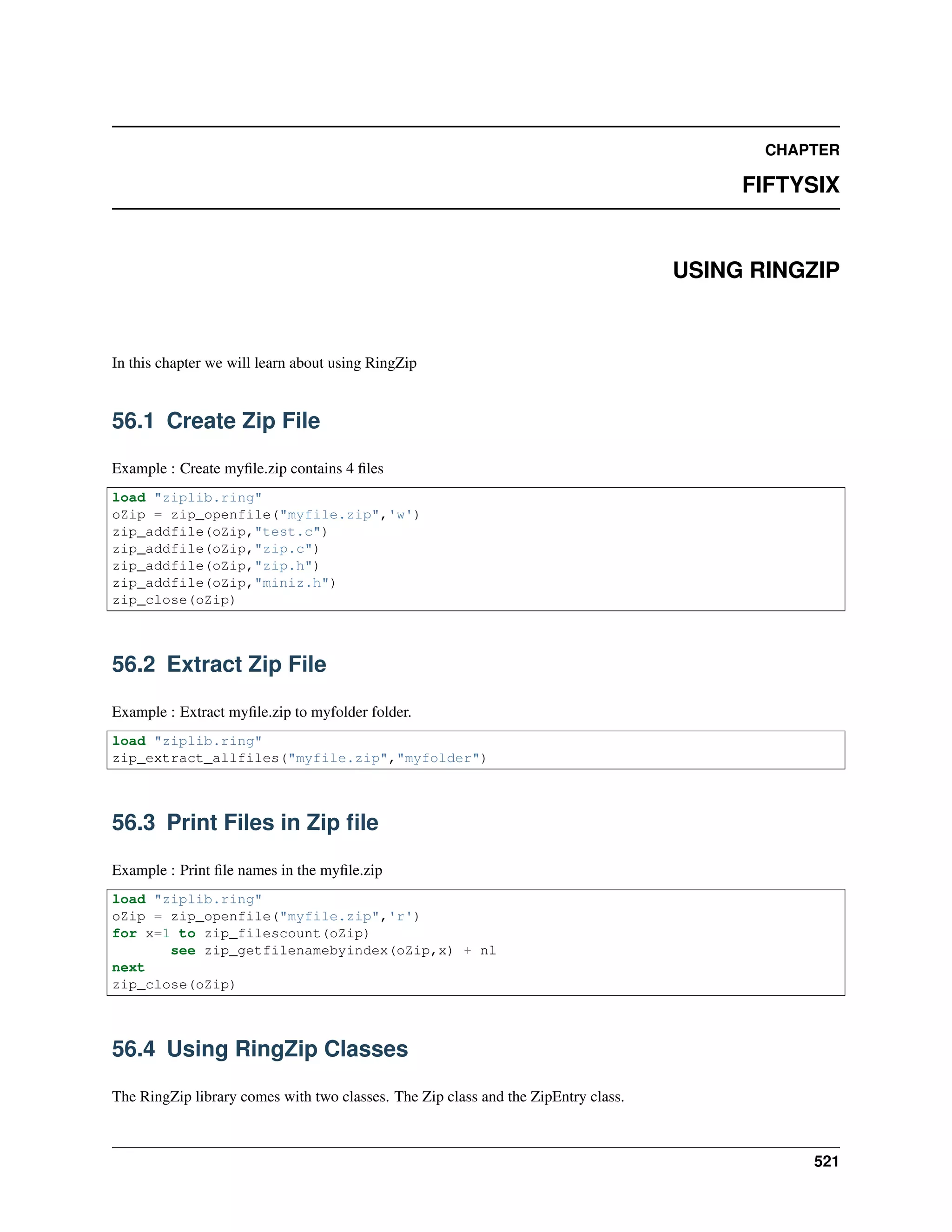 CHAPTER
FIFTYSIX
USING RINGZIP
In this chapter we will learn about using RingZip
56.1 Create Zip File
Example : Create myﬁle.zip contains 4 ﬁles
load "ziplib.ring"
oZip = zip_openfile("myfile.zip",'w')
zip_addfile(oZip,"test.c")
zip_addfile(oZip,"zip.c")
zip_addfile(oZip,"zip.h")
zip_addfile(oZip,"miniz.h")
zip_close(oZip)
56.2 Extract Zip File
Example : Extract myﬁle.zip to myfolder folder.
load "ziplib.ring"
zip_extract_allfiles("myfile.zip","myfolder")
56.3 Print Files in Zip ﬁle
Example : Print ﬁle names in the myﬁle.zip
load "ziplib.ring"
oZip = zip_openfile("myfile.zip",'r')
for x=1 to zip_filescount(oZip)
see zip_getfilenamebyindex(oZip,x) + nl
next
zip_close(oZip)
56.4 Using RingZip Classes
The RingZip library comes with two classes. The Zip class and the ZipEntry class.
521
 