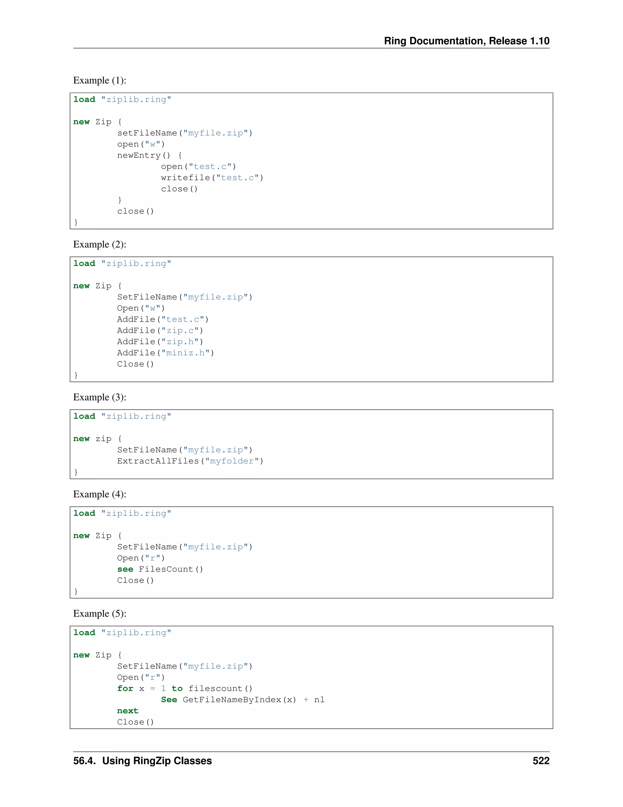 Ring Documentation, Release 1.10
Example (1):
load "ziplib.ring"
new Zip {
setFileName("myfile.zip")
open("w")
newEntry() {
open("test.c")
writefile("test.c")
close()
}
close()
}
Example (2):
load "ziplib.ring"
new Zip {
SetFileName("myfile.zip")
Open("w")
AddFile("test.c")
AddFile("zip.c")
AddFile("zip.h")
AddFile("miniz.h")
Close()
}
Example (3):
load "ziplib.ring"
new zip {
SetFileName("myfile.zip")
ExtractAllFiles("myfolder")
}
Example (4):
load "ziplib.ring"
new Zip {
SetFileName("myfile.zip")
Open("r")
see FilesCount()
Close()
}
Example (5):
load "ziplib.ring"
new Zip {
SetFileName("myfile.zip")
Open("r")
for x = 1 to filescount()
See GetFileNameByIndex(x) + nl
next
Close()
56.4. Using RingZip Classes 522
 