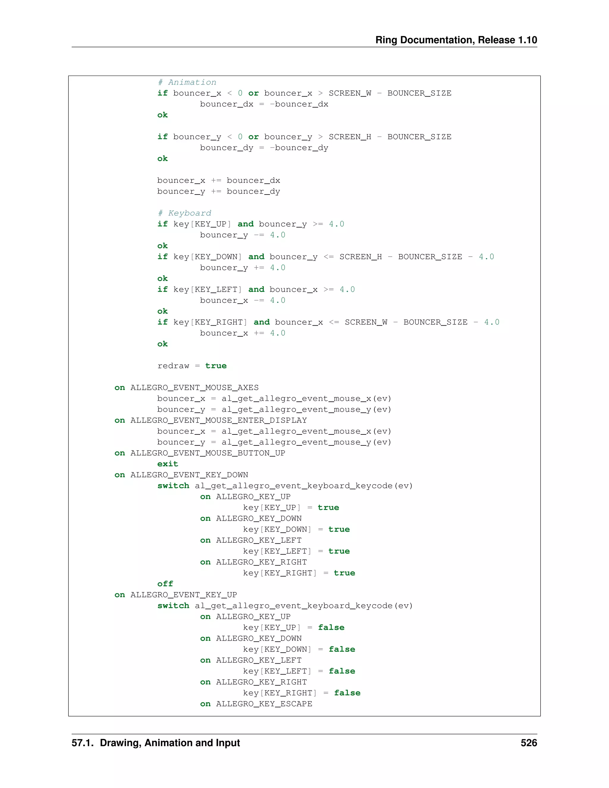 Ring Documentation, Release 1.10
# Animation
if bouncer_x < 0 or bouncer_x > SCREEN_W - BOUNCER_SIZE
bouncer_dx = -bouncer_dx
ok
if bouncer_y < 0 or bouncer_y > SCREEN_H - BOUNCER_SIZE
bouncer_dy = -bouncer_dy
ok
bouncer_x += bouncer_dx
bouncer_y += bouncer_dy
# Keyboard
if key[KEY_UP] and bouncer_y >= 4.0
bouncer_y -= 4.0
ok
if key[KEY_DOWN] and bouncer_y <= SCREEN_H - BOUNCER_SIZE - 4.0
bouncer_y += 4.0
ok
if key[KEY_LEFT] and bouncer_x >= 4.0
bouncer_x -= 4.0
ok
if key[KEY_RIGHT] and bouncer_x <= SCREEN_W - BOUNCER_SIZE - 4.0
bouncer_x += 4.0
ok
redraw = true
on ALLEGRO_EVENT_MOUSE_AXES
bouncer_x = al_get_allegro_event_mouse_x(ev)
bouncer_y = al_get_allegro_event_mouse_y(ev)
on ALLEGRO_EVENT_MOUSE_ENTER_DISPLAY
bouncer_x = al_get_allegro_event_mouse_x(ev)
bouncer_y = al_get_allegro_event_mouse_y(ev)
on ALLEGRO_EVENT_MOUSE_BUTTON_UP
exit
on ALLEGRO_EVENT_KEY_DOWN
switch al_get_allegro_event_keyboard_keycode(ev)
on ALLEGRO_KEY_UP
key[KEY_UP] = true
on ALLEGRO_KEY_DOWN
key[KEY_DOWN] = true
on ALLEGRO_KEY_LEFT
key[KEY_LEFT] = true
on ALLEGRO_KEY_RIGHT
key[KEY_RIGHT] = true
off
on ALLEGRO_EVENT_KEY_UP
switch al_get_allegro_event_keyboard_keycode(ev)
on ALLEGRO_KEY_UP
key[KEY_UP] = false
on ALLEGRO_KEY_DOWN
key[KEY_DOWN] = false
on ALLEGRO_KEY_LEFT
key[KEY_LEFT] = false
on ALLEGRO_KEY_RIGHT
key[KEY_RIGHT] = false
on ALLEGRO_KEY_ESCAPE
57.1. Drawing, Animation and Input 526
 