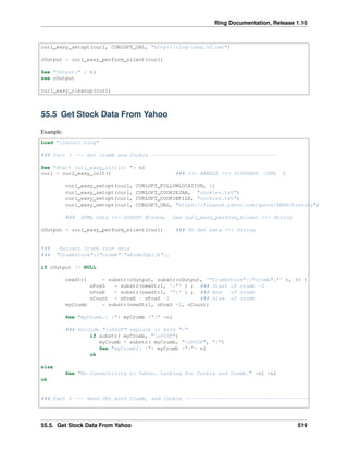 Ring Documentation, Release 1.10
curl_easy_setopt(curl, CURLOPT_URL, "http://ring-lang.sf.net")
cOutput = curl_easy_perform_silent(curl)
See "Output:" + nl
see cOutput
curl_easy_cleanup(curl)
55.5 Get Stock Data From Yahoo
Example:
Load "libcurl.ring"
### Part 1 --- Get Crumb and Cookie -----------------------------------------
See "Start curl_easy_init(): "+ nl
curl = curl_easy_init() ### >>> HANDLE >>> 01006BD0 CURL 0
curl_easy_setopt(curl, CURLOPT_FOLLOWLOCATION, 1)
curl_easy_setopt(curl, CURLOPT_COOKIEJAR, "cookies.txt")
curl_easy_setopt(curl, CURLOPT_COOKIEFILE, "cookies.txt")
curl_easy_setopt(curl, CURLOPT_URL, "https://finance.yahoo.com/quote/AMZN/history")
### HTML Data >>> STDOUT Window, Use curl_easy_perform_silent >>> String
cOutput = curl_easy_perform_silent(curl) ### GO Get Data >>> String
### Extract Crumb from data
### "CrumbStore":{"crumb":"abcdefghijk"},
if cOutput != NULL
newStr1 = substr(cOutput, substr(cOutput, '"CrumbStore":{"crumb":"' ), 48 )
nPosS = substr(newStr1, ':"' ) ; ### Start of crumb -2
nPosE = substr(newStr1, '"}' ) ; ### End of crumb
nCount = nPosE - nPosS -2 ### size of crumb
myCrumb = substr(newStr1, nPosS +2, nCount)
See "myCrumb.: |"+ myCrumb +"|" +nl
### UniCode "u002F" replace it with "/"
if substr( myCrumb, "u002F")
myCrumb = substr( myCrumb, "u002F", "/")
See "myCrumb2: |"+ myCrumb +"|"+ nl
ok
else
See "No Connectivity to Yahoo. Looking for Cookie and Crumb." +nl +nl
ok
### Part 2 --- Send URL with Crumb, and Cookie -----------------------------------------
55.5. Get Stock Data From Yahoo 519
 