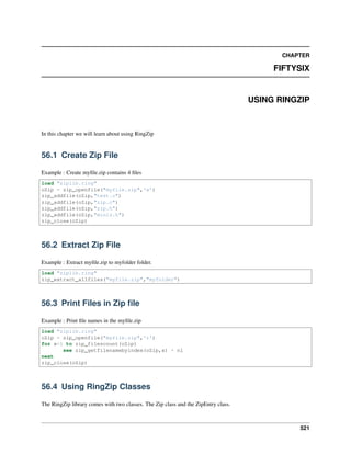CHAPTER
FIFTYSIX
USING RINGZIP
In this chapter we will learn about using RingZip
56.1 Create Zip File
Example : Create myﬁle.zip contains 4 ﬁles
load "ziplib.ring"
oZip = zip_openfile("myfile.zip",'w')
zip_addfile(oZip,"test.c")
zip_addfile(oZip,"zip.c")
zip_addfile(oZip,"zip.h")
zip_addfile(oZip,"miniz.h")
zip_close(oZip)
56.2 Extract Zip File
Example : Extract myﬁle.zip to myfolder folder.
load "ziplib.ring"
zip_extract_allfiles("myfile.zip","myfolder")
56.3 Print Files in Zip ﬁle
Example : Print ﬁle names in the myﬁle.zip
load "ziplib.ring"
oZip = zip_openfile("myfile.zip",'r')
for x=1 to zip_filescount(oZip)
see zip_getfilenamebyindex(oZip,x) + nl
next
zip_close(oZip)
56.4 Using RingZip Classes
The RingZip library comes with two classes. The Zip class and the ZipEntry class.
521
 