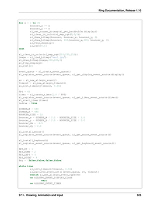 Ring Documentation, Release 1.10
for x = 1 to 30
bouncer_x += x
bouncer_y += x
al_set_target_bitmap(al_get_backbuffer(display))
al_clear_to_color(al_map_rgb(0,0,0))
al_draw_bitmap(bouncer, bouncer_x, bouncer_y, 0)
al_draw_bitmap(bouncer, 200+bouncer_x,200+ bouncer_y, 0)
al_flip_display()
al_rest(0.1)
next
al_clear_to_color(al_map_rgb(255,255,255))
image = al_load_bitmap("man2.jpg")
al_draw_bitmap(image,200,200,0)
al_flip_display()
al_rest(2)
event_queue = al_create_event_queue()
al_register_event_source(event_queue, al_get_display_event_source(display))
ev = al_new_allegro_event()
timeout = al_new_allegro_timeout()
al_init_timeout(timeout, 0.06)
FPS = 60
timer = al_create_timer(1.0 / FPS)
al_register_event_source(event_queue, al_get_timer_event_source(timer))
al_start_timer(timer)
redraw = true
SCREEN_W = 640
SCREEN_H = 480
BOUNCER_SIZE = 32
bouncer_x = SCREEN_W / 2.0 - BOUNCER_SIZE / 2.0
bouncer_y = SCREEN_H / 2.0 - BOUNCER_SIZE / 2.0
bouncer_dx = -4.0
bouncer_dy = 4.0
al_install_mouse()
al_register_event_source(event_queue, al_get_mouse_event_source())
al_install_keyboard()
al_register_event_source(event_queue, al_get_keyboard_event_source())
KEY_UP = 1
KEY_DOWN = 2
KEY_LEFT = 3
KEY_RIGHT = 4
Key = [false,false,false,false]
while true
al_init_timeout(timeout, 0.06)
al_wait_for_event_until(event_queue, ev, timeout)
switch al_get_allegro_event_type(ev)
on ALLEGRO_EVENT_DISPLAY_CLOSE
exit
on ALLEGRO_EVENT_TIMER
57.1. Drawing, Animation and Input 525
 