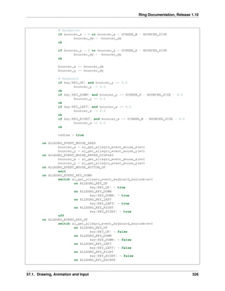 Ring Documentation, Release 1.10
# Animation
if bouncer_x < 0 or bouncer_x > SCREEN_W - BOUNCER_SIZE
bouncer_dx = -bouncer_dx
ok
if bouncer_y < 0 or bouncer_y > SCREEN_H - BOUNCER_SIZE
bouncer_dy = -bouncer_dy
ok
bouncer_x += bouncer_dx
bouncer_y += bouncer_dy
# Keyboard
if key[KEY_UP] and bouncer_y >= 4.0
bouncer_y -= 4.0
ok
if key[KEY_DOWN] and bouncer_y <= SCREEN_H - BOUNCER_SIZE - 4.0
bouncer_y += 4.0
ok
if key[KEY_LEFT] and bouncer_x >= 4.0
bouncer_x -= 4.0
ok
if key[KEY_RIGHT] and bouncer_x <= SCREEN_W - BOUNCER_SIZE - 4.0
bouncer_x += 4.0
ok
redraw = true
on ALLEGRO_EVENT_MOUSE_AXES
bouncer_x = al_get_allegro_event_mouse_x(ev)
bouncer_y = al_get_allegro_event_mouse_y(ev)
on ALLEGRO_EVENT_MOUSE_ENTER_DISPLAY
bouncer_x = al_get_allegro_event_mouse_x(ev)
bouncer_y = al_get_allegro_event_mouse_y(ev)
on ALLEGRO_EVENT_MOUSE_BUTTON_UP
exit
on ALLEGRO_EVENT_KEY_DOWN
switch al_get_allegro_event_keyboard_keycode(ev)
on ALLEGRO_KEY_UP
key[KEY_UP] = true
on ALLEGRO_KEY_DOWN
key[KEY_DOWN] = true
on ALLEGRO_KEY_LEFT
key[KEY_LEFT] = true
on ALLEGRO_KEY_RIGHT
key[KEY_RIGHT] = true
off
on ALLEGRO_EVENT_KEY_UP
switch al_get_allegro_event_keyboard_keycode(ev)
on ALLEGRO_KEY_UP
key[KEY_UP] = false
on ALLEGRO_KEY_DOWN
key[KEY_DOWN] = false
on ALLEGRO_KEY_LEFT
key[KEY_LEFT] = false
on ALLEGRO_KEY_RIGHT
key[KEY_RIGHT] = false
on ALLEGRO_KEY_ESCAPE
57.1. Drawing, Animation and Input 526
 