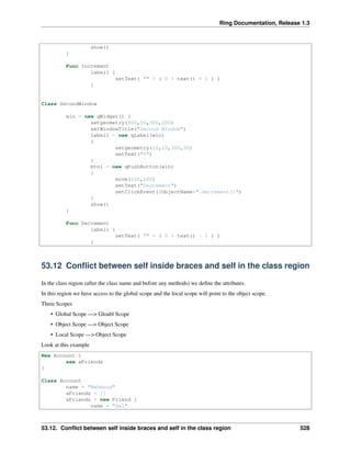 Ring Documentation, Release 1.3
show()
}
Func Increment
label1 {
setText( "" + ( 0 + text() + 1 ) )
}
Class SecondWindow
win = new qWidget() {
setgeometry(400,50,300,200)
setWindowTitle("Second Window")
label1 = new qLabel(win)
{
setgeometry(10,10,300,30)
setText("0")
}
btn1 = new qPushButton(win)
{
move(100,100)
setText("Decrement")
setClickEvent($ObjectName+".decrement()")
}
show()
}
Func Decrement
label1 {
setText( "" + ( 0 + text() - 1 ) )
}
53.12 Conﬂict between self inside braces and self in the class region
In the class region (after the class name and before any methods) we deﬁne the attributes.
In this region we have access to the global scope and the local scope will point to the object scope.
Three Scopes
• Global Scope —> Gloabl Scope
• Object Scope —> Object Scope
• Local Scope —> Object Scope
Look at this example
New Account {
see aFriends
}
Class Account
name = "Mahmoud"
aFriends = []
aFriends + new Friend {
name = "Gal"
53.12. Conﬂict between self inside braces and self in the class region 528
 