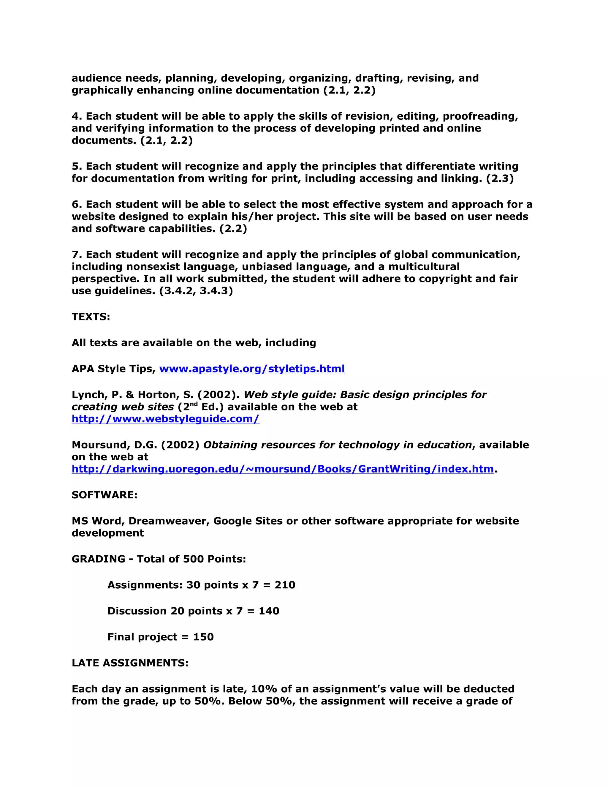 audience needs, planning, developing, organizing, drafting, revising, and
graphically enhancing online documentation (2.1, 2.2)

4. Each student will be able to apply the skills of revision, editing, proofreading,
and verifying information to the process of developing printed and online
documents. (2.1, 2.2)

5. Each student will recognize and apply the principles that differentiate writing
for documentation from writing for print, including accessing and linking. (2.3)

6. Each student will be able to select the most effective system and approach for a
website designed to explain his/her project. This site will be based on user needs
and software capabilities. (2.2)

7. Each student will recognize and apply the principles of global communication,
including nonsexist language, unbiased language, and a multicultural
perspective. In all work submitted, the student will adhere to copyright and fair
use guidelines. (3.4.2, 3.4.3)

TEXTS:

All texts are available on the web, including

APA Style Tips, www.apastyle.org/styletips.html

Lynch, P. & Horton, S. (2002). Web style guide: Basic design principles for
creating web sites (2nd Ed.) available on the web at
http://www.webstyleguide.com/

Moursund, D.G. (2002) Obtaining resources for technology in education, available
on the web at
http://darkwing.uoregon.edu/~moursund/Books/GrantWriting/index.htm.

SOFTWARE:

MS Word, Dreamweaver, Google Sites or other software appropriate for website
development

GRADING - Total of 500 Points:

      Assignments: 30 points x 7 = 210

      Discussion 20 points x 7 = 140

      Final project = 150

LATE ASSIGNMENTS:

Each day an assignment is late, 10% of an assignment’s value will be deducted
from the grade, up to 50%. Below 50%, the assignment will receive a grade of
 