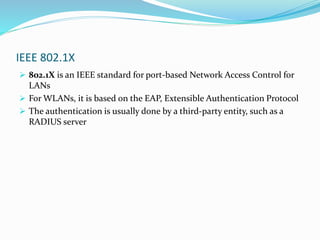 IEEE 802.1X
 802.1X is an IEEE standard for port-based Network Access Control for
LANs
 For WLANs, it is based on the EAP, Extensible Authentication Protocol
 The authentication is usually done by a third-party entity, such as a
RADIUS server
 