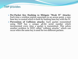 TKIP provides
 Per-Packet Key Hashing to Mitigate "Weak IV" Attacks:
Each time a wireless station associates to an access point, a new
base key is created which is built by hashing base key with the IV.
 Prevention of Collision attacks: Each packet transmitted
using TKIP has a unique 48-bit serial number which
incremented every time a packet is transmitted. This solves
another problem in WEP, called "collision attacks," which can
occur when the same key is used for two different packets.
 