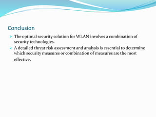 Conclusion
 The optimal security solution for WLAN involves a combination of
security technologies.
 A detailed threat risk assessment and analysis is essential to determine
which security measures or combination of measures are the most
effective.
 